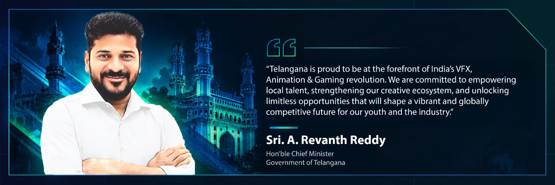 Sri. A. Revanth Reddy, Hon’ble Chief Minister, Government of Telangana: Telangana is proud to be at the forefront of India’s VFX, Animation & Gaming revolution. We are committed to empowering local talent, strengthening our creative ecosystem, and unlocking limitless opportunities that will shape a vibrant and globally competitive future for our youth and the industry.